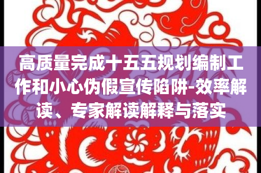 高質(zhì)量完成十五五規(guī)劃編制工作和小心偽假宣傳陷阱-效率解讀、專家解讀解釋與落實