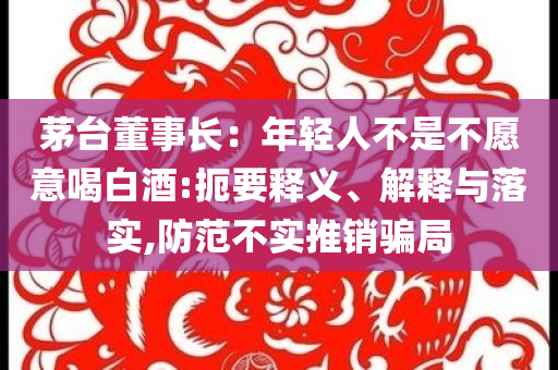 茅臺董事長：年輕人不是不愿意喝白酒:扼要釋義、解釋與落實,防范不實推銷騙局