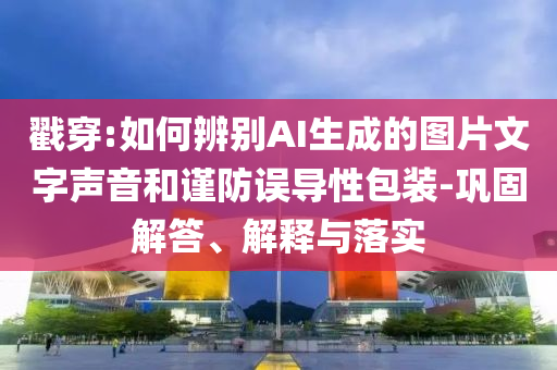 戳穿:如何辨別AI生成的圖片文字聲音和謹防誤導性包裝-鞏固解答、解釋與落實
