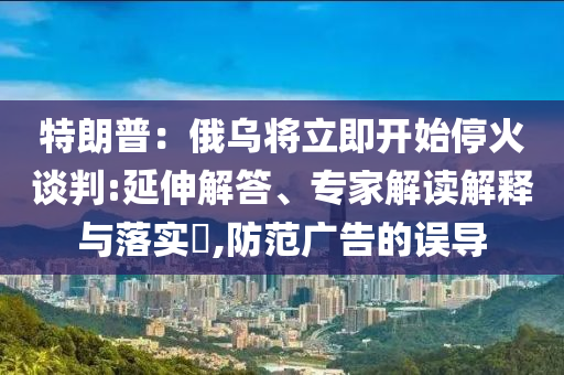 特朗普：俄烏將立即開始?；鹫勁?延伸解答、專家解讀解釋與落實(shí)?,防范廣告的誤導(dǎo)
