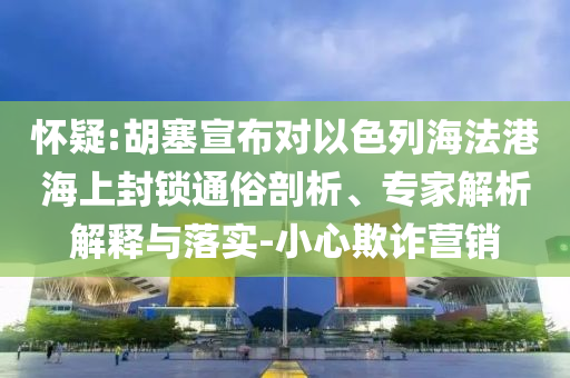 懷疑:胡塞宣布對以色列海法港海上封鎖通俗剖析、專家解析解釋與落實-小心欺詐營銷