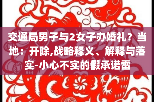 交通局男子與2女子辦婚禮？當?shù)兀洪_除,戰(zhàn)略釋義、解釋與落實-小心不實的假承諾雷