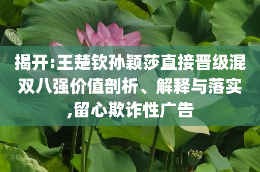 揭開:王楚欽孫穎莎直接晉級混雙八強(qiáng)價值剖析、解釋與落實(shí),留心欺詐性廣告