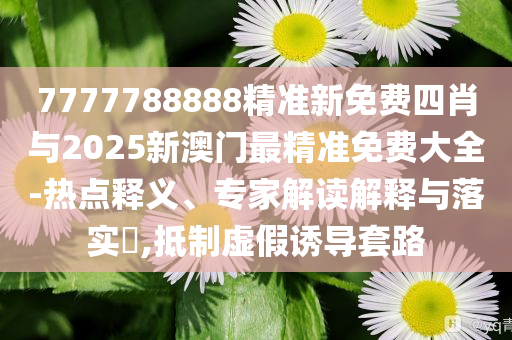 7777788888精準(zhǔn)新免費(fèi)四肖與2025新澳門最精準(zhǔn)免費(fèi)大全-熱點(diǎn)釋義、專家解讀解釋與落實(shí)?,抵制虛假誘導(dǎo)套路