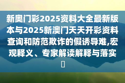 新奧門彩2025資料大全最新版本與2025新澳門天天開彩資料查詢和防范欺詐的假誘導(dǎo)難,宏觀釋義、專家解讀解釋與落實?