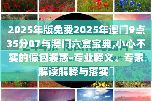 2025年版免費(fèi)2025年澳門9點(diǎn)35分07與澳門六盒寶典,小心不實(shí)的假包裝惑-專業(yè)釋義、專家解讀解釋與落實(shí)?