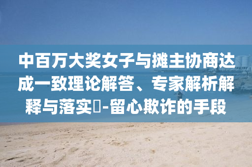 中百萬大獎(jiǎng)女子與攤主協(xié)商達(dá)成一致理論解答、專家解析解釋與落實(shí)?-留心欺詐的手段