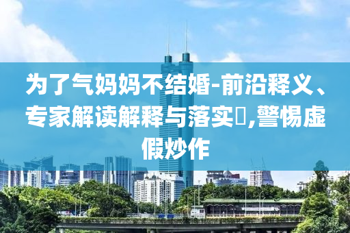 為了氣媽媽不結(jié)婚-前沿釋義、專家解讀解釋與落實?,警惕虛假炒作