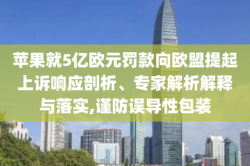 蘋果就5億歐元罰款向歐盟提起上訴響應(yīng)剖析、專家解析解釋與落實(shí),謹(jǐn)防誤導(dǎo)性包裝