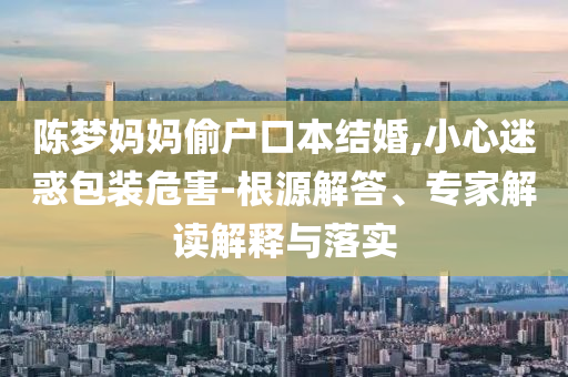 陳夢媽媽偷戶口本結婚,小心迷惑包裝危害-根源解答、專家解讀解釋與落實