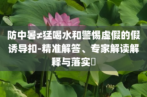 防中暑≠猛喝水和警惕虛假的假誘導(dǎo)扣-精準(zhǔn)解答、專家解讀解釋與落實(shí)?