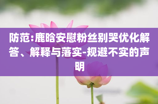防范:鹿晗安慰粉絲別哭優(yōu)化解答、解釋與落實(shí)-規(guī)避不實(shí)的聲明