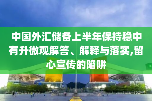 中國外匯儲備上半年保持穩(wěn)中有升微觀解答、解釋與落實,留心宣傳的陷阱