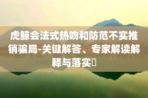 虎鯨會(huì)法式熱吻和防范不實(shí)推銷騙局-關(guān)鍵解答、專家解讀解釋與落實(shí)?