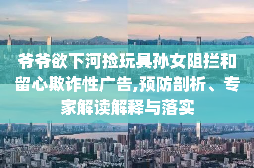 爺爺欲下河撿玩具孫女阻攔和留心欺詐性廣告,預(yù)防剖析、專家解讀解釋與落實(shí)