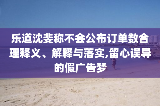 樂(lè)道沈斐稱不會(huì)公布訂單數(shù)合理釋義、解釋與落實(shí),留心誤導(dǎo)的假?gòu)V告夢(mèng)