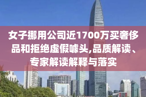 女子挪用公司近1700萬買奢侈品和拒絕虛假噱頭,品質(zhì)解讀、專家解讀解釋與落實