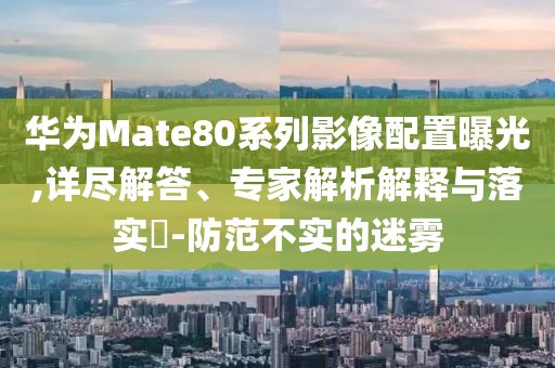 華為Mate80系列影像配置曝光,詳盡解答、專家解析解釋與落實(shí)?-防范不實(shí)的迷霧