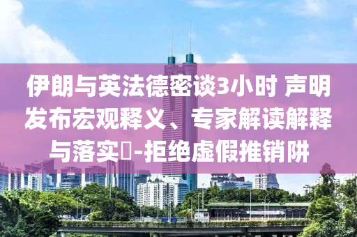 伊朗與英法德密談3小時 聲明發(fā)布宏觀釋義、專家解讀解釋與落實?-拒絕虛假推銷阱