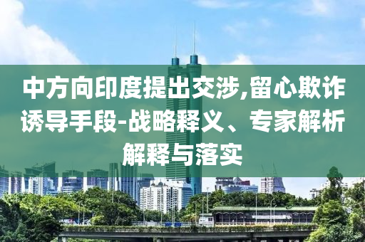 中方向印度提出交涉,留心欺詐誘導手段-戰(zhàn)略釋義、專家解析解釋與落實