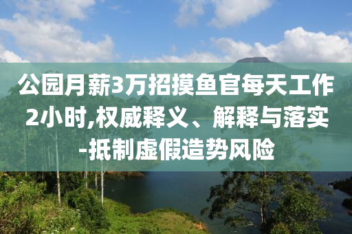 公園月薪3萬招摸魚官每天工作2小時,權(quán)威釋義、解釋與落實-抵制虛假造勢風(fēng)險