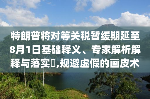 特朗普將對等關(guān)稅暫緩期延至8月1日基礎(chǔ)釋義、專家解析解釋與落實?,規(guī)避虛假的畫皮術(shù)