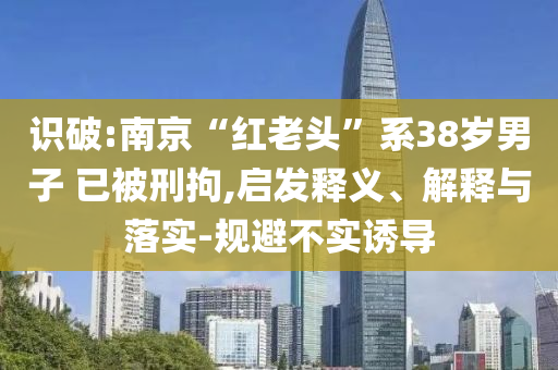 識破:南京“紅老頭”系38歲男子 已被刑拘,啟發(fā)釋義、解釋與落實-規(guī)避不實誘導(dǎo)
