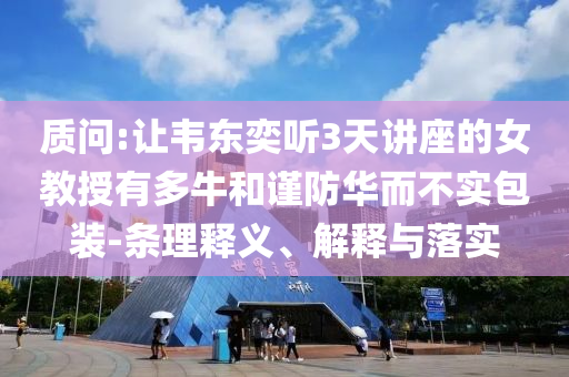 質(zhì)問(wèn):讓韋東奕聽(tīng)3天講座的女教授有多牛和謹(jǐn)防華而不實(shí)包裝-條理釋義、解釋與落實(shí)