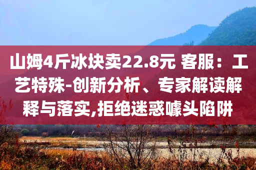 山姆4斤冰塊賣22.8元 客服：工藝特殊-創(chuàng)新分析、專家解讀解釋與落實,拒絕迷惑噱頭陷阱