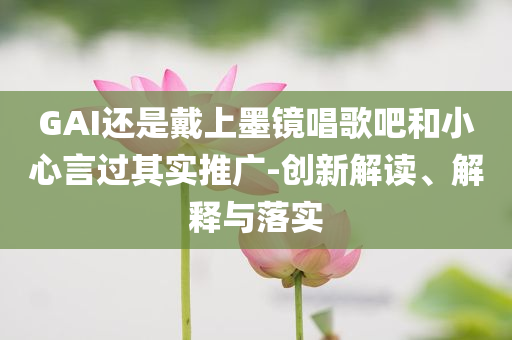 GAI還是戴上墨鏡唱歌吧和小心言過其實(shí)推廣-創(chuàng)新解讀、解釋與落實(shí)