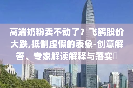 高端奶粉賣不動了？飛鶴股價(jià)大跌,抵制虛假的表象-創(chuàng)意解答、專家解讀解釋與落實(shí)?