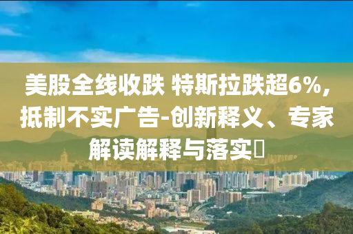 美股全線收跌 特斯拉跌超6%,抵制不實(shí)廣告-創(chuàng)新釋義、專家解讀解釋與落實(shí)?