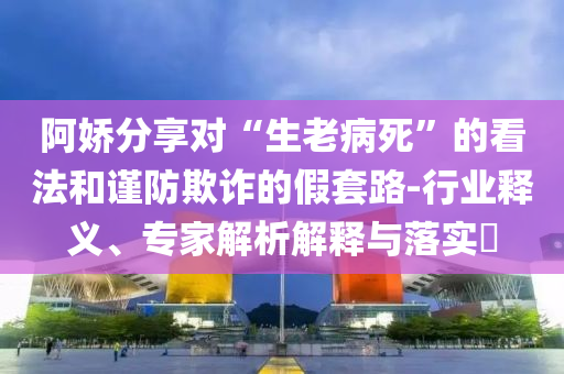 阿嬌分享對“生老病死”的看法和謹防欺詐的假套路-行業(yè)釋義、專家解析解釋與落實?