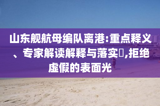 山東艦航母編隊離港:重點釋義、專家解讀解釋與落實?,拒絕虛假的表面光