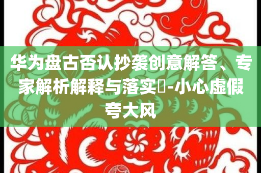 華為盤古否認抄襲創(chuàng)意解答、專家解析解釋與落實?-小心虛假夸大風