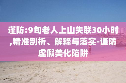 謹(jǐn)防:9旬老人上山失聯(lián)30小時(shí),精準(zhǔn)剖析、解釋與落實(shí)-謹(jǐn)防虛假美化陷阱