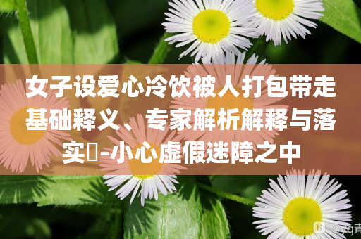 女子設(shè)愛心冷飲被人打包帶走基礎(chǔ)釋義、專家解析解釋與落實?-小心虛假迷障之中