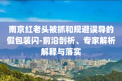 南京紅老頭被抓和規(guī)避誤導的假包裝閃-前沿剖析、專家解析解釋與落實