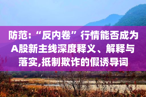 防范:“反內(nèi)卷”行情能否成為A股新主線深度釋義、解釋與落實,抵制欺詐的假誘導詞