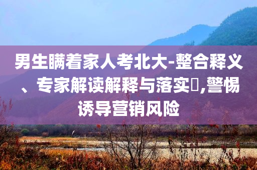 男生瞞著家人考北大-整合釋義、專家解讀解釋與落實?,警惕誘導(dǎo)營銷風(fēng)險