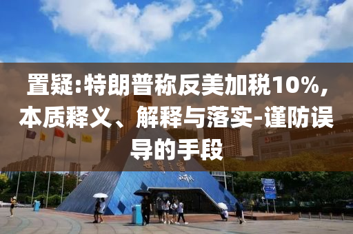 置疑:特朗普稱反美加稅10%,本質(zhì)釋義、解釋與落實-謹(jǐn)防誤導(dǎo)的手段