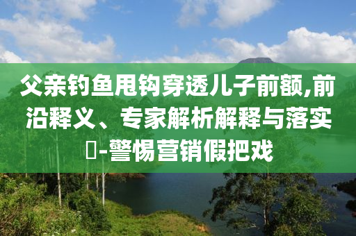 父親釣魚甩鉤穿透兒子前額,前沿釋義、專家解析解釋與落實?-警惕營銷假把戲