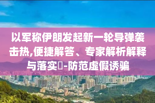 以軍稱伊朗發(fā)起新一輪導(dǎo)彈襲擊熱,便捷解答、專家解析解釋與落實(shí)?-防范虛假誘騙