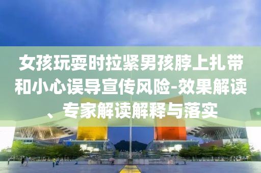 女孩玩耍時(shí)拉緊男孩脖上扎帶和小心誤導(dǎo)宣傳風(fēng)險(xiǎn)-效果解讀、專家解讀解釋與落實(shí)