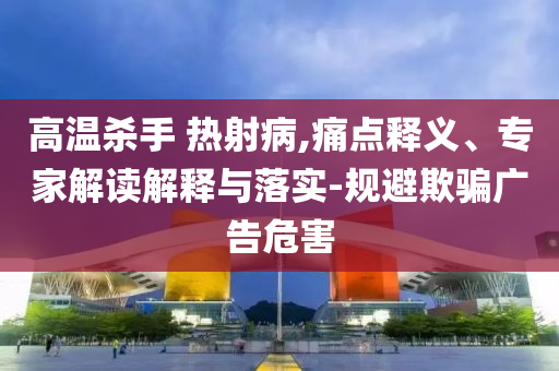 高溫殺手 熱射病,痛點(diǎn)釋義、專家解讀解釋與落實(shí)-規(guī)避欺騙廣告危害