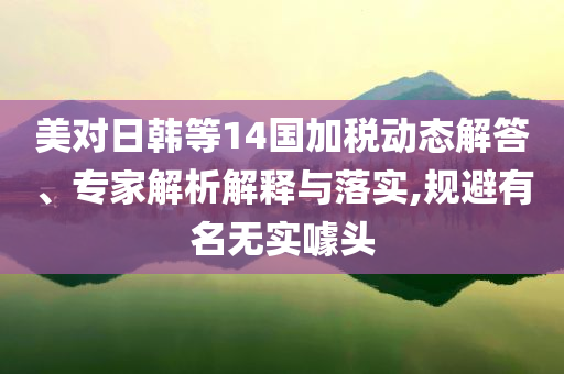 美對(duì)日韓等14國(guó)加稅動(dòng)態(tài)解答、專家解析解釋與落實(shí),規(guī)避有名無實(shí)噱頭