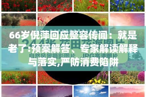 66歲倪萍回應(yīng)整容傳聞：就是老了:預(yù)案解答、專家解讀解釋與落實(shí),嚴(yán)防消費(fèi)陷阱