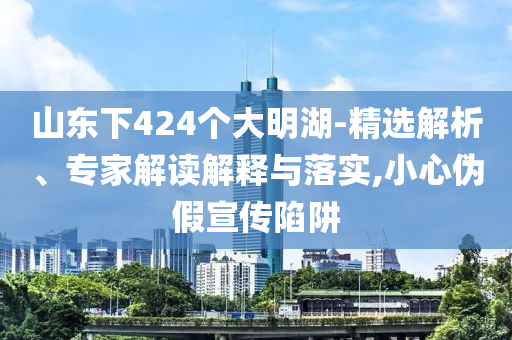 山東下424個大明湖-精選解析、專家解讀解釋與落實,小心偽假宣傳陷阱
