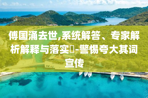 傅國涌去世,系統(tǒng)解答、專家解析解釋與落實?-警惕夸大其詞宣傳