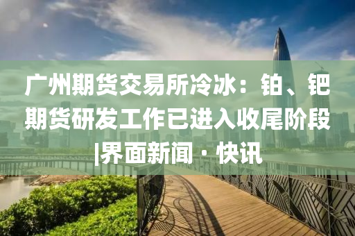 廣州期貨交易所冷冰：鉑、鈀期貨研發(fā)工作已進(jìn)入收尾階段|界面新聞 · 快訊